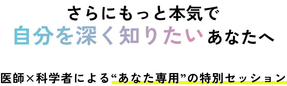 さらにもっと本気で自分を深く知りたいあなたへ。医師×科学者による“あなた専用”の特別セッション